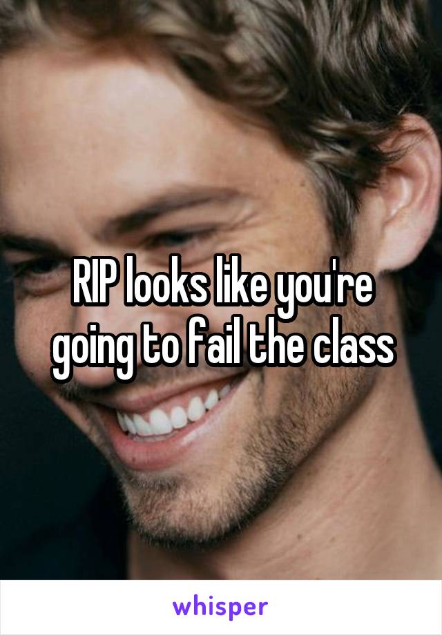 RIP looks like you're going to fail the class