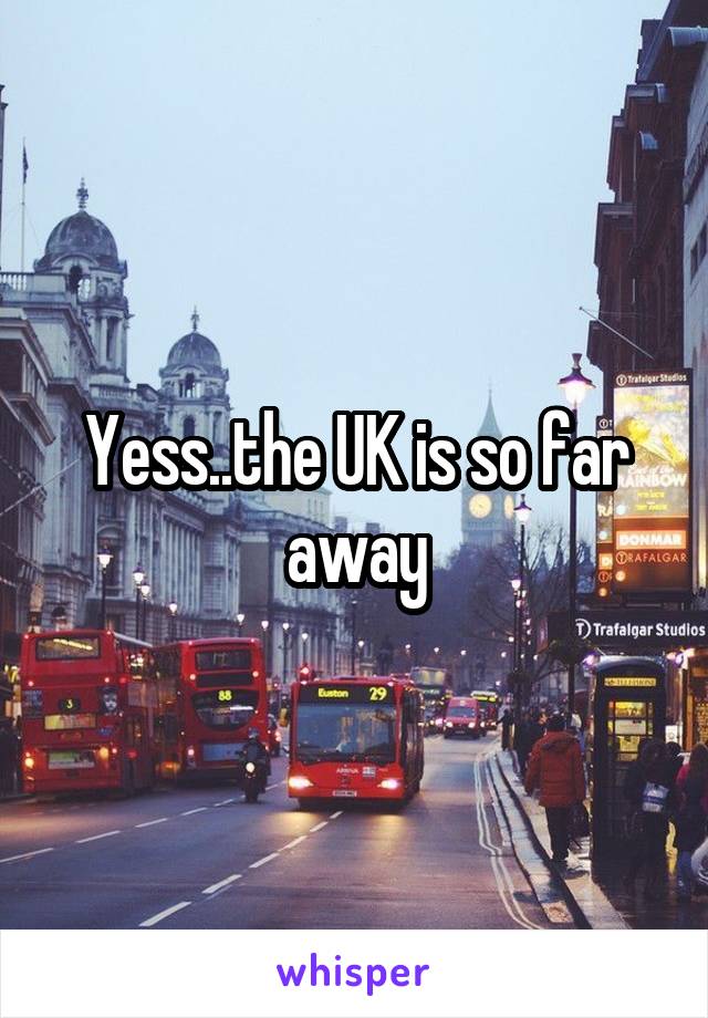 Yess..the UK is so far away