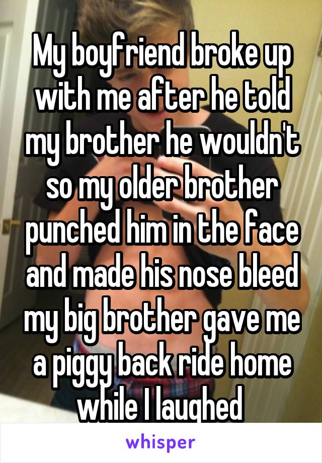 My boyfriend broke up with me after he told my brother he wouldn't so my older brother punched him in the face and made his nose bleed my big brother gave me a piggy back ride home while I laughed 