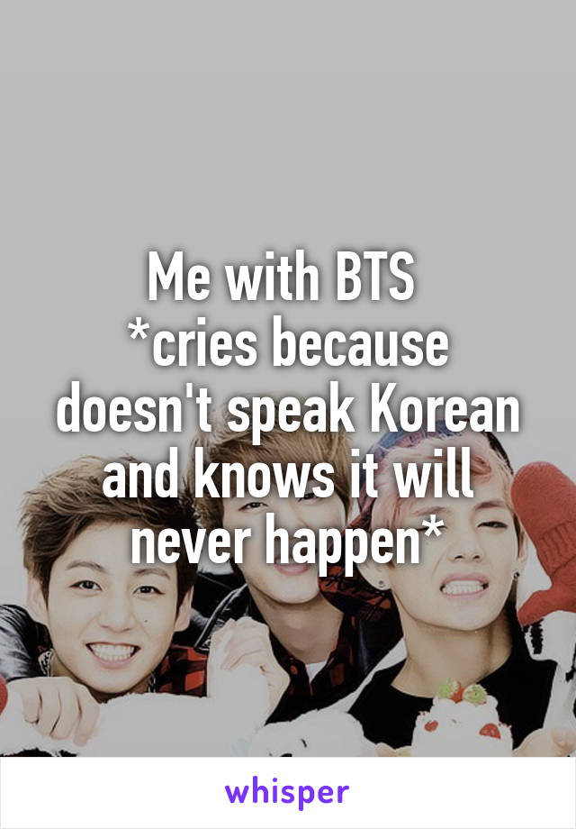 Me with BTS 
*cries because doesn't speak Korean and knows it will never happen*