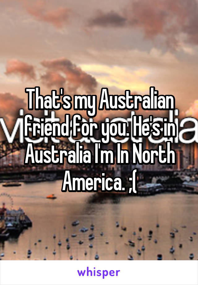 That's my Australian friend for you. He's in Australia I'm In North America. ;(