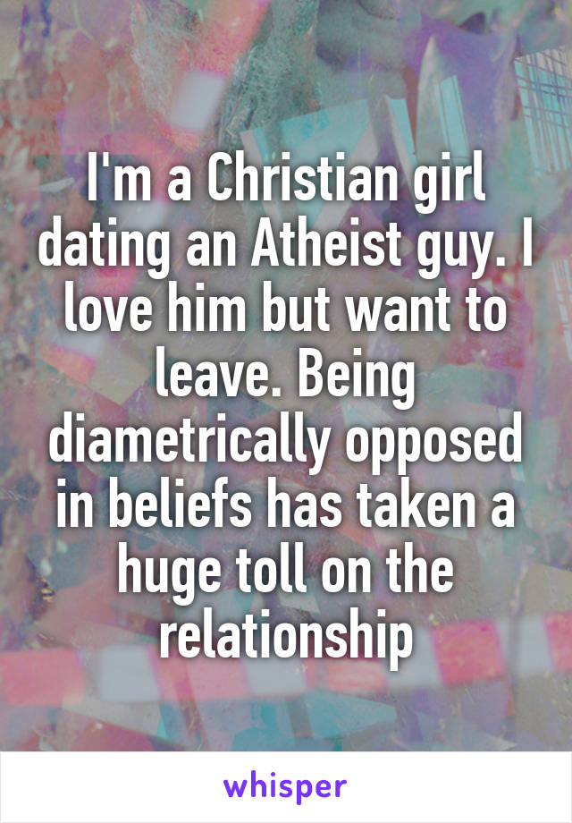 I'm a Christian girl dating an Atheist guy. I love him but want to leave. Being diametrically opposed in beliefs has taken a huge toll on the relationship