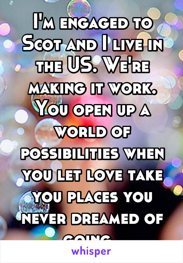 I'm engaged to Scot and I live in the US. We're making it work. You open up a world of possibilities when you let love take you places you never dreamed of going. 