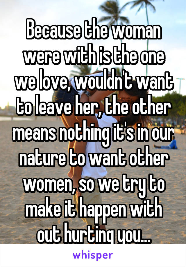 Because the woman were with is the one we love, wouldn't want to leave her, the other means nothing it's in our nature to want other women, so we try to make it happen with out hurting you...