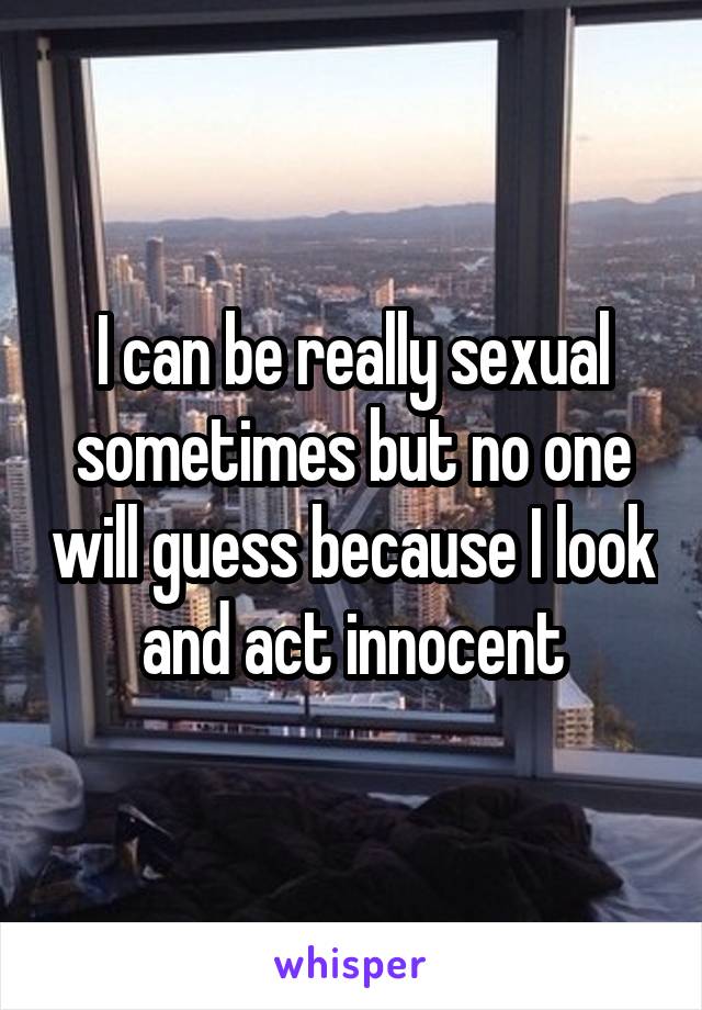 I can be really sexual sometimes but no one will guess because I look and act innocent