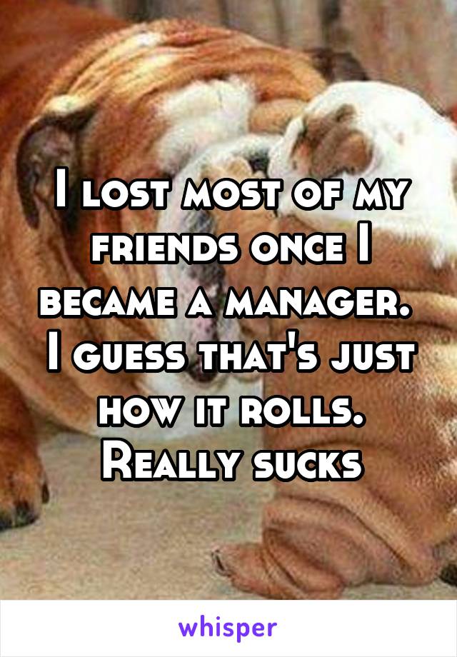 I lost most of my friends once I became a manager. 
I guess that's just how it rolls. Really sucks