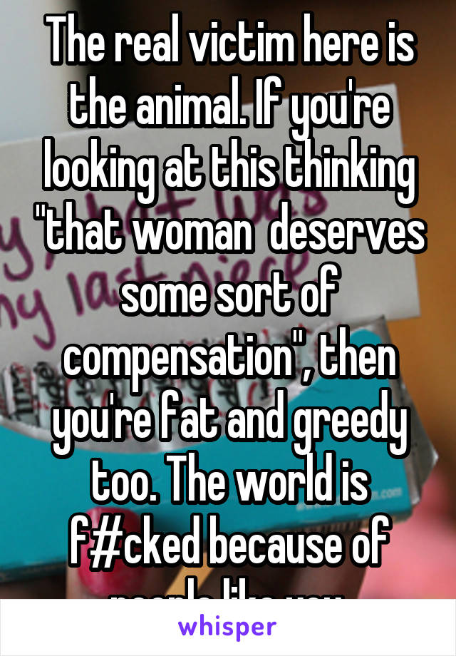 The real victim here is the animal. If you're looking at this thinking "that woman  deserves some sort of compensation", then you're fat and greedy too. The world is f#cked because of people like you.