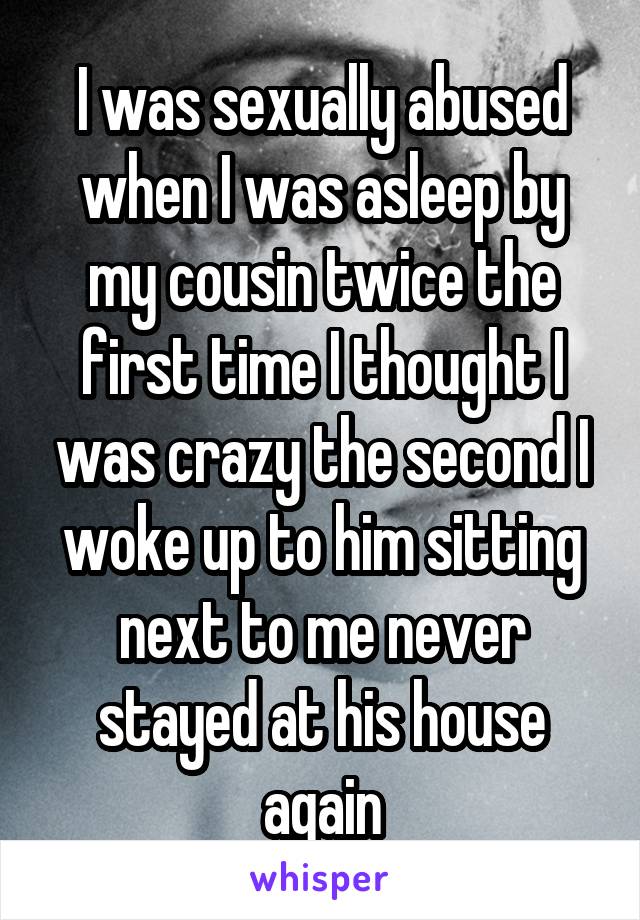 I was sexually abused when I was asleep by my cousin twice the first time I thought I was crazy the second I woke up to him sitting next to me never stayed at his house again