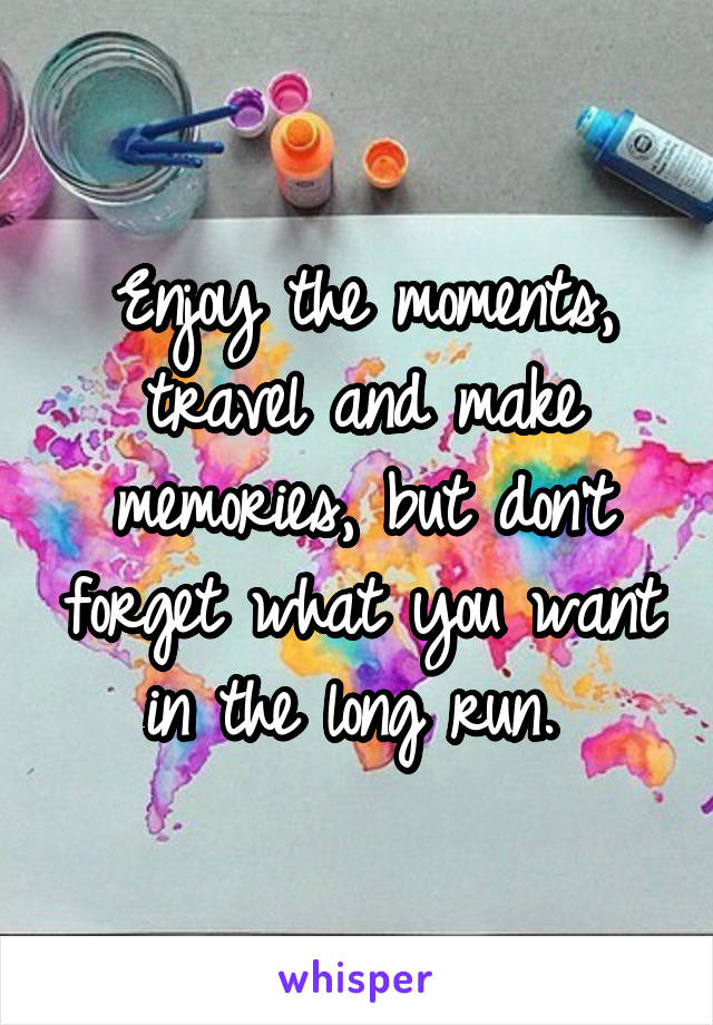 Enjoy the moments, travel and make memories, but don't forget what you want in the long run. 