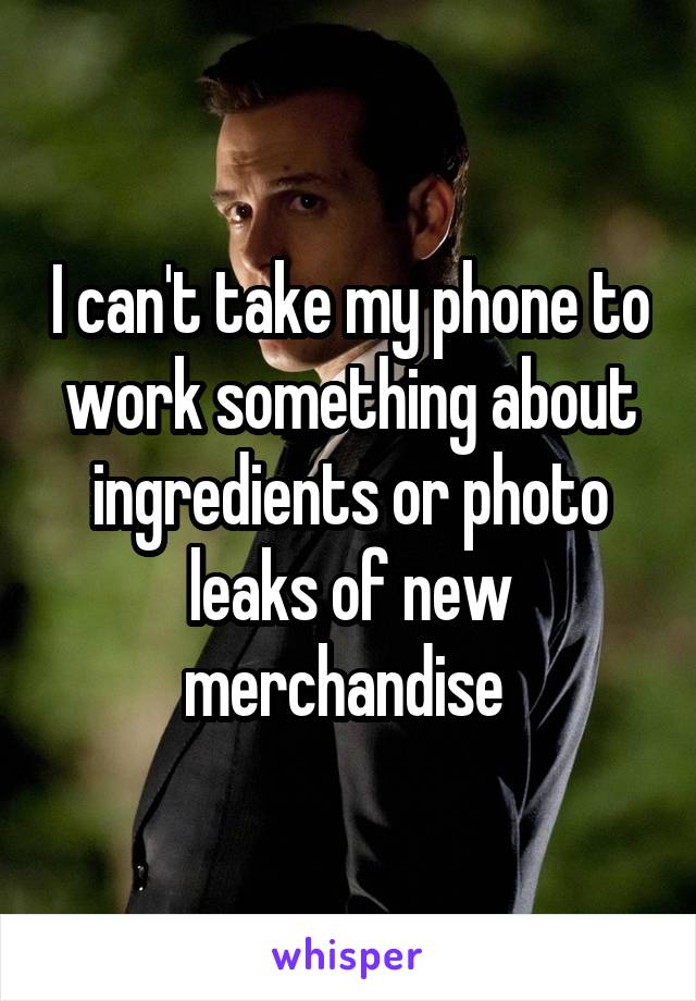 I can't take my phone to work something about ingredients or photo leaks of new merchandise 