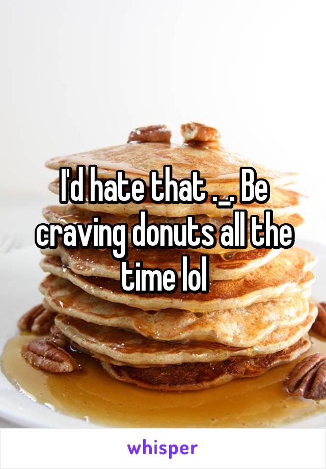I'd hate that ._. Be craving donuts all the time lol