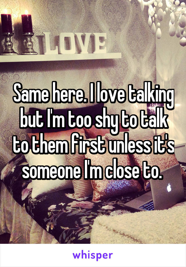 Same here. I love talking but I'm too shy to talk to them first unless it's someone I'm close to. 