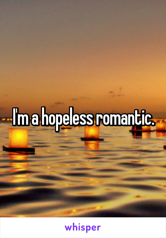 I'm a hopeless romantic.