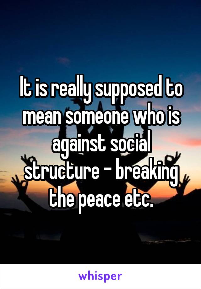 It is really supposed to mean someone who is against social structure - breaking the peace etc.