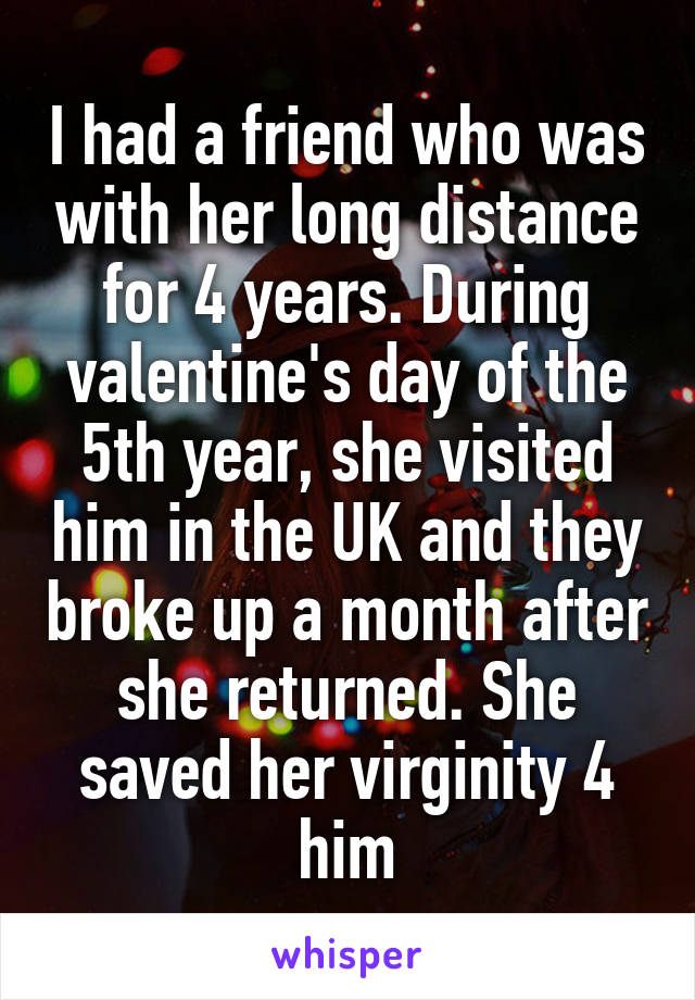 I had a friend who was with her long distance for 4 years. During valentine's day of the 5th year, she visited him in the UK and they broke up a month after she returned. She saved her virginity 4 him