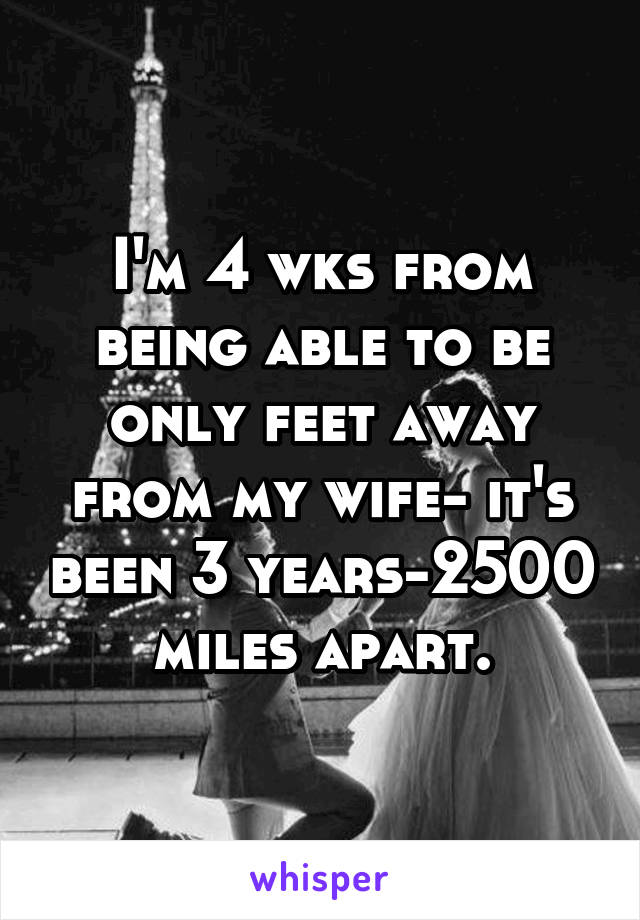 I'm 4 wks from being able to be only feet away from my wife- it's been 3 years-2500 miles apart.
