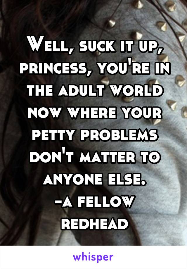 Well, suck it up, princess, you're in the adult world now where your petty problems don't matter to anyone else.
-a fellow redhead