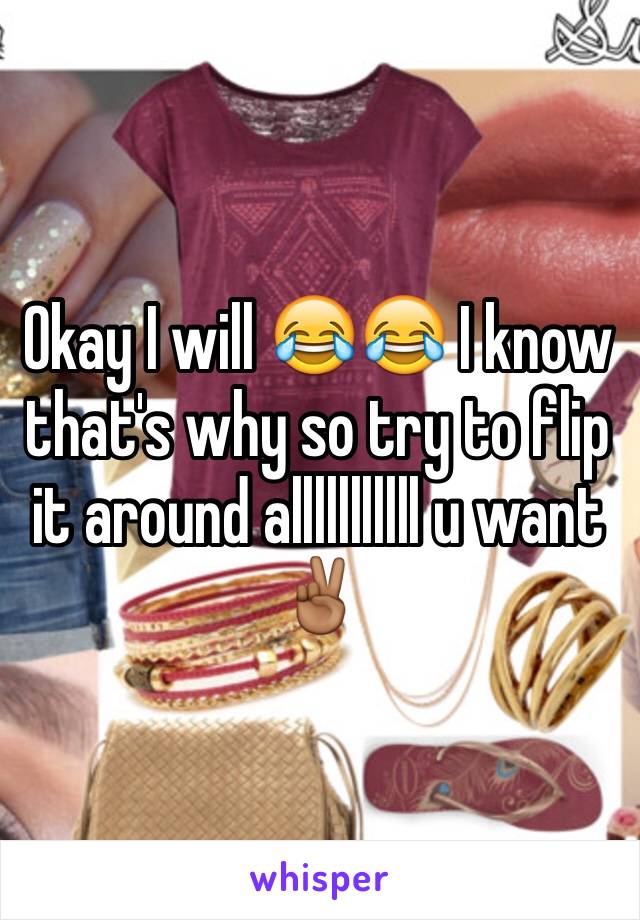 Okay I will 😂😂 I know that's why so try to flip it around alllllllllll u want✌🏾️