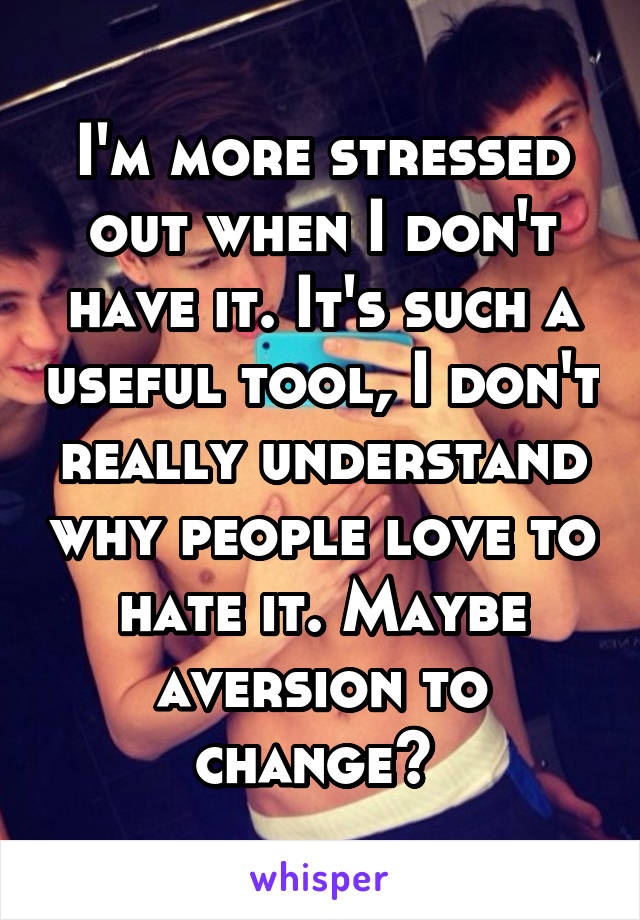 I'm more stressed out when I don't have it. It's such a useful tool, I don't really understand why people love to hate it. Maybe aversion to change? 