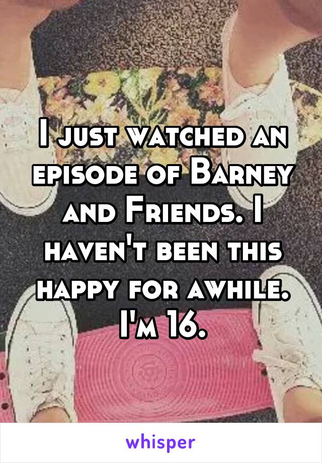 I just watched an episode of Barney and Friends. I haven't been this happy for awhile. I'm 16.