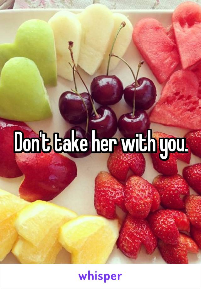 Don't take her with you.