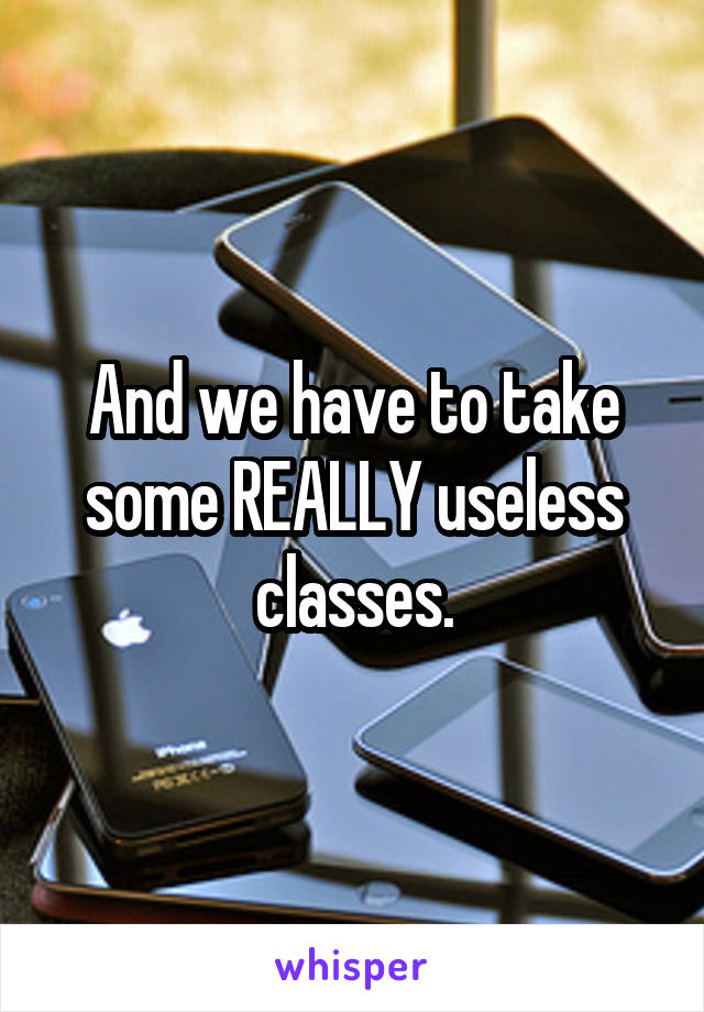 And we have to take some REALLY useless classes.