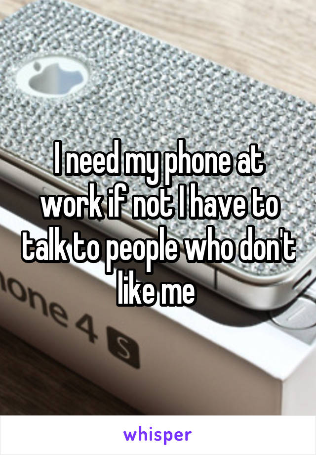 I need my phone at work if not I have to talk to people who don't like me 