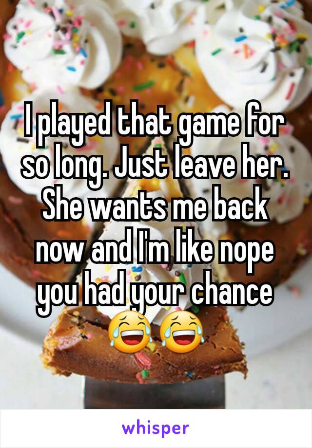 I played that game for so long. Just leave her. She wants me back now and I'm like nope you had your chance😂😂