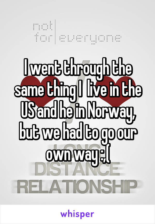 I went through the same thing I  live in the US and he in Norway, but we had to go our own way :,(