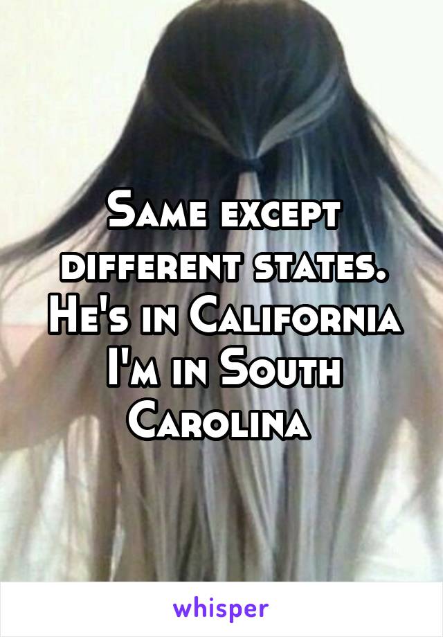 Same except different states. He's in California I'm in South Carolina 