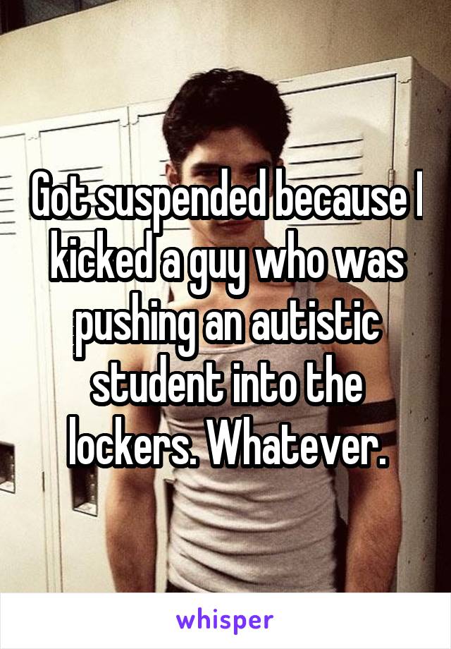 Got suspended because I kicked a guy who was pushing an autistic student into the lockers. Whatever.