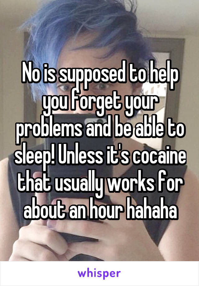No is supposed to help you forget your problems and be able to sleep! Unless it's cocaine that usually works for about an hour hahaha