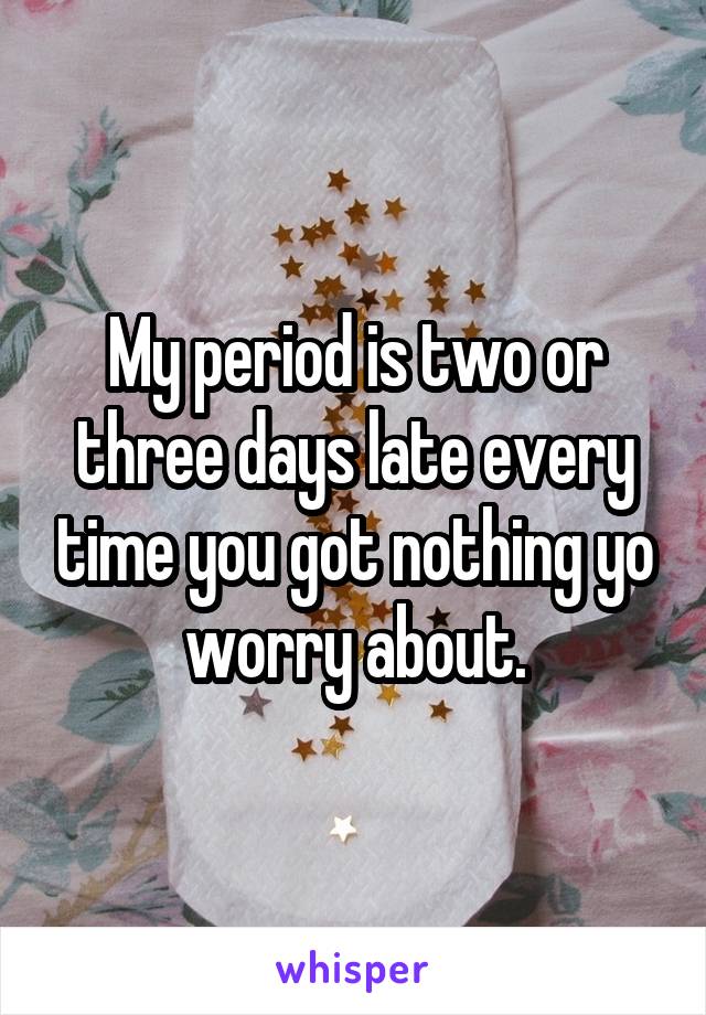 My period is two or three days late every time you got nothing yo worry about.