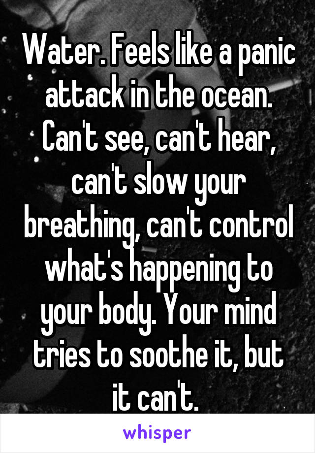 Water. Feels like a panic attack in the ocean. Can't see, can't hear, can't slow your breathing, can't control what's happening to your body. Your mind tries to soothe it, but it can't. 