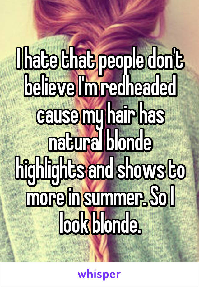 I hate that people don't believe I'm redheaded cause my hair has natural blonde highlights and shows to more in summer. So I look blonde.