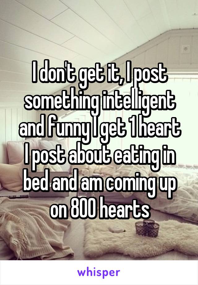 I don't get it, I post something intelligent and funny I get 1 heart
I post about eating in bed and am coming up on 800 hearts