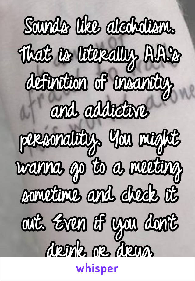 Sounds like alcoholism. That is literally A.A.'s definition of insanity and addictive personality. You might wanna go to a meeting sometime and check it out. Even if you don't drink or drug