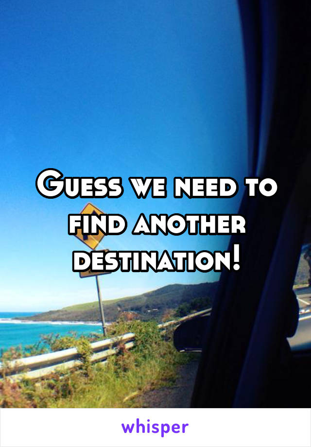 Guess we need to find another destination!