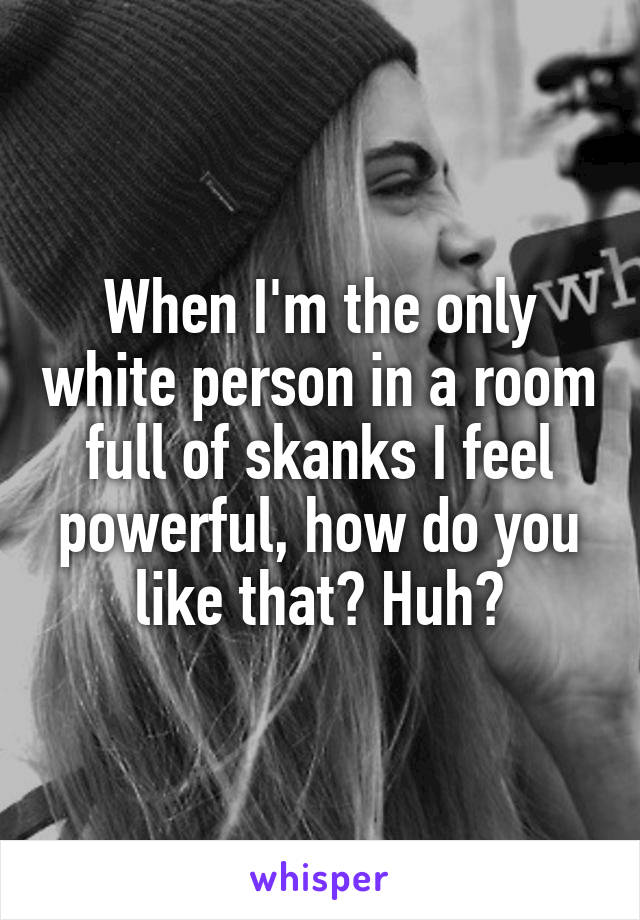 When I'm the only white person in a room full of skanks I feel powerful, how do you like that? Huh?