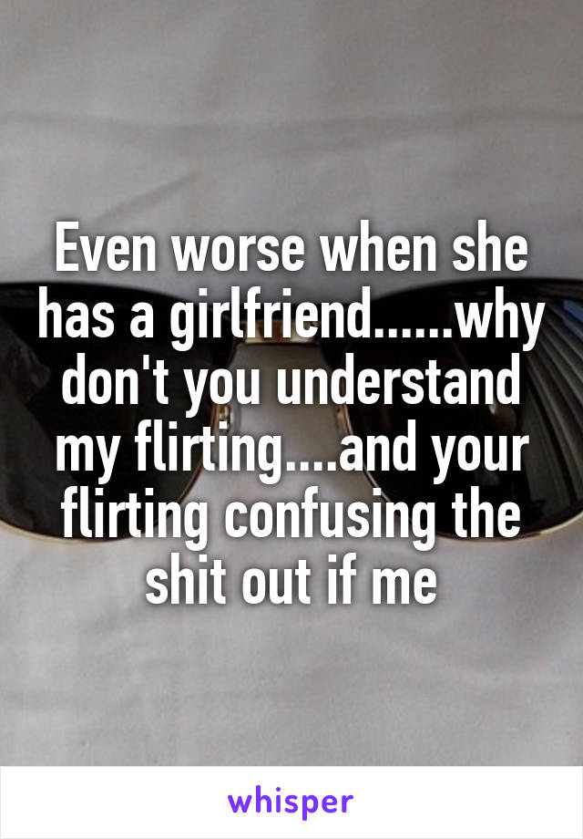Even worse when she has a girlfriend......why don't you understand my flirting....and your flirting confusing the shit out if me