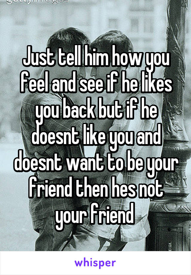 Just tell him how you feel and see if he likes you back but if he doesnt like you and doesnt want to be your friend then hes not your friend 