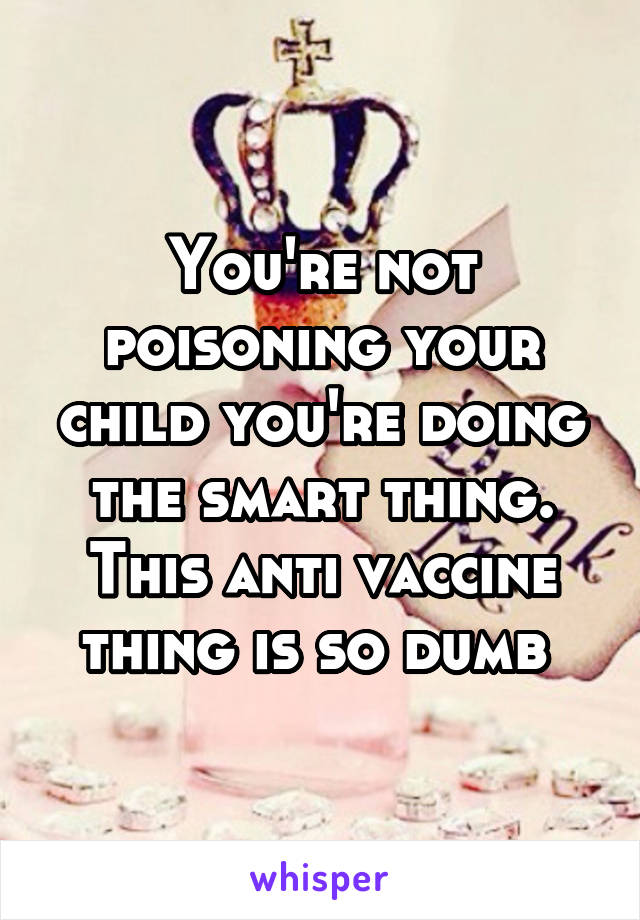 You're not poisoning your child you're doing the smart thing. This anti vaccine thing is so dumb 