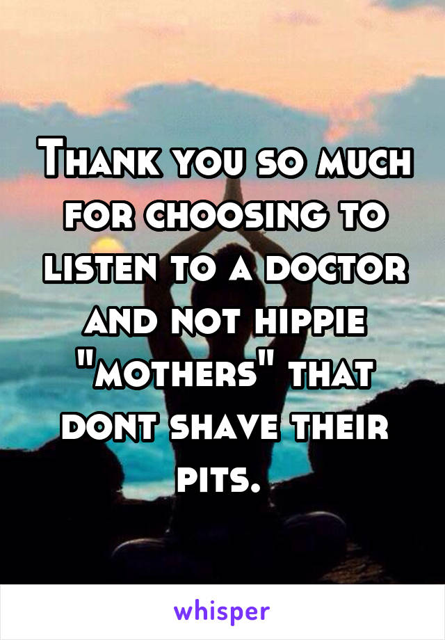 Thank you so much for choosing to listen to a doctor and not hippie "mothers" that dont shave their pits. 