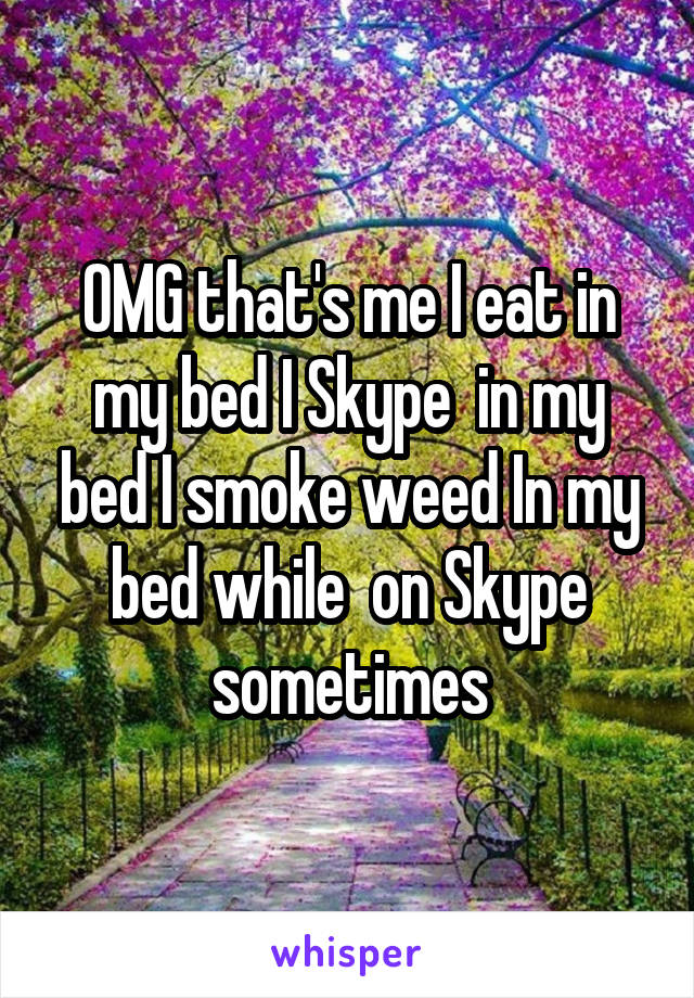 OMG that's me I eat in my bed I Skype  in my bed I smoke weed In my bed while  on Skype sometimes