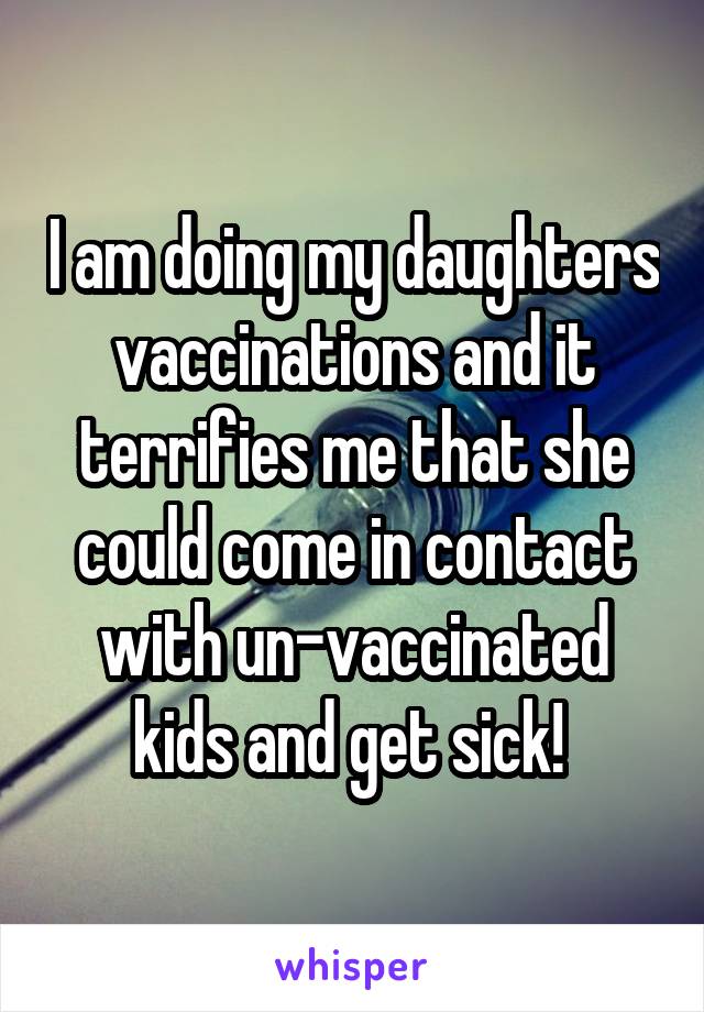 I am doing my daughters vaccinations and it terrifies me that she could come in contact with un-vaccinated kids and get sick! 