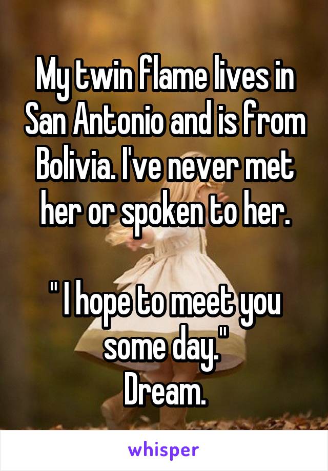 My twin flame lives in San Antonio and is from Bolivia. I've never met her or spoken to her.

" I hope to meet you some day."
Dream.