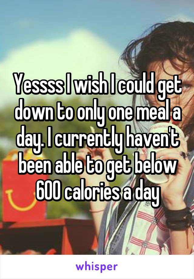 Yessss I wish I could get down to only one meal a day. I currently haven't been able to get below 600 calories a day