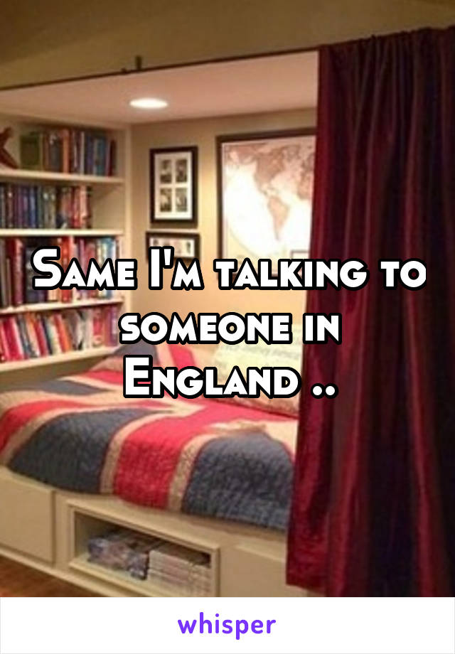 Same I'm talking to someone in England ..