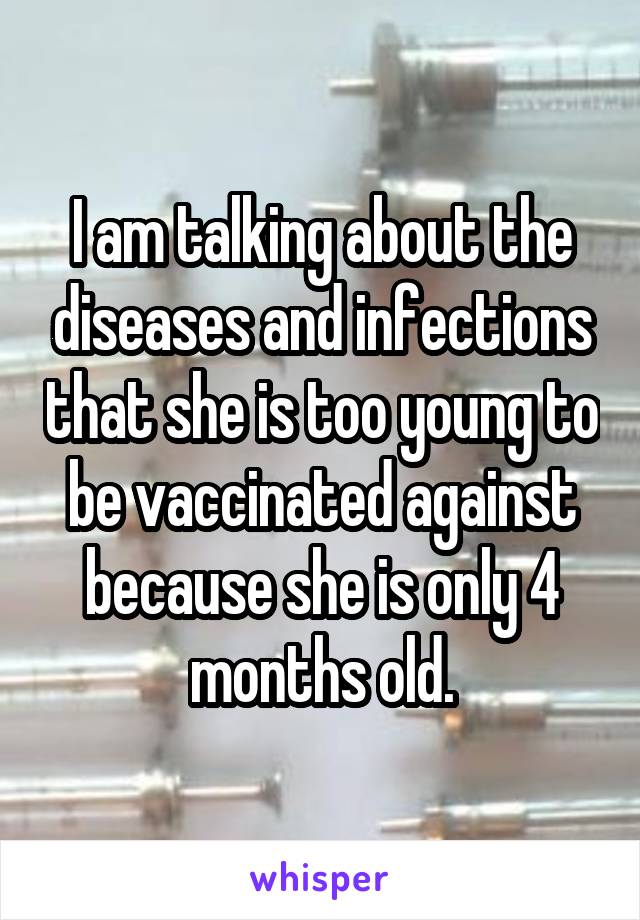 I am talking about the diseases and infections that she is too young to be vaccinated against because she is only 4 months old.