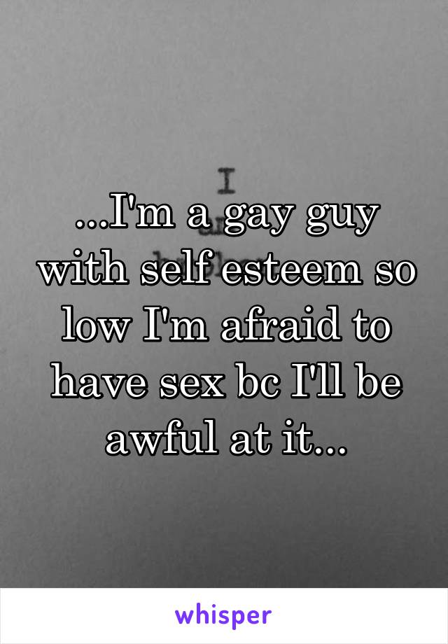 ...I'm a gay guy with self esteem so low I'm afraid to have sex bc I'll be awful at it...